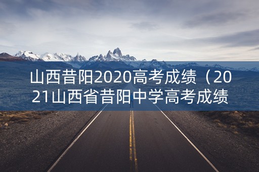山西昔阳2020高考成绩（2021山西省昔阳中学高考成绩）