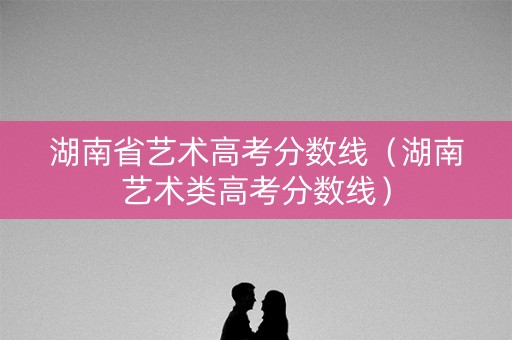湖南省艺术高考分数线（湖南艺术类高考分数线）