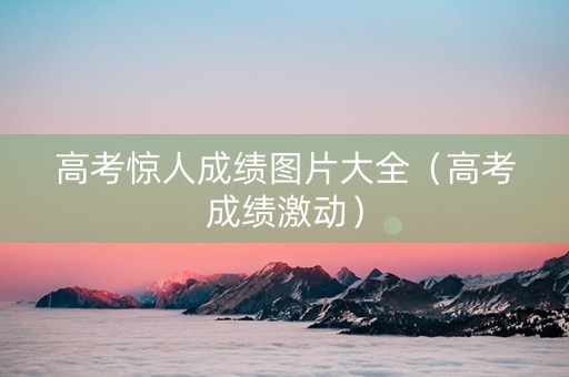 高考惊人成绩图片大全（高考成绩激动）