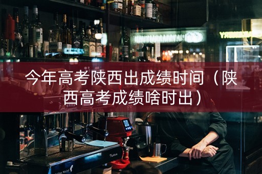 今年高考陕西出成绩时间（陕西高考成绩啥时出）