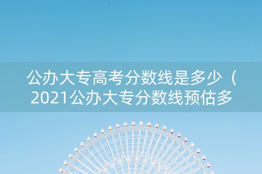 公办大专高考分数线是多少（2021公办大专分数线预估多少）