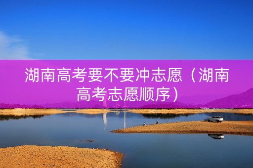 湖南高考要不要冲志愿（湖南高考志愿顺序）