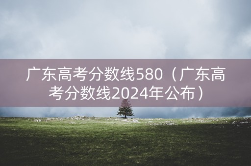 广东高考分数线580（广东高考分数线2024年公布）