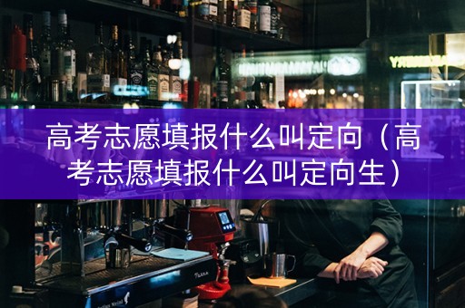 高考志愿填报什么叫定向（高考志愿填报什么叫定向生）