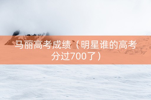 马丽高考成绩（明星谁的高考分过700了）