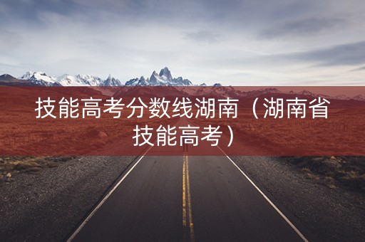 技能高考分数线湖南（湖南省技能高考）
