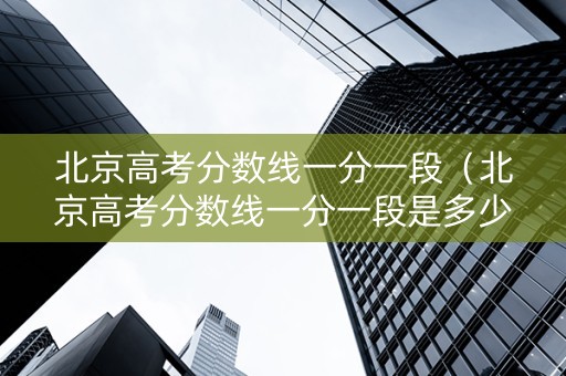 北京高考分数线一分一段（北京高考分数线一分一段是多少）