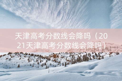 天津高考分数线会降吗（2021天津高考分数线会降吗）
