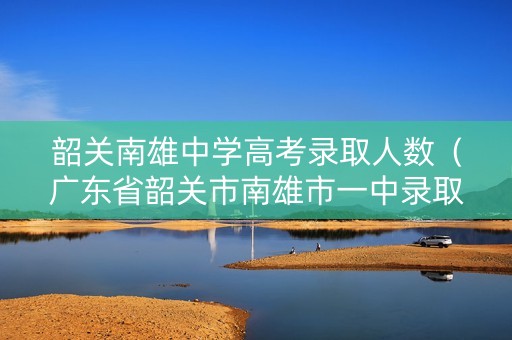 韶关南雄中学高考录取人数（广东省韶关市南雄市一中录取分数线）