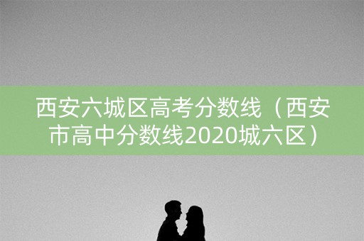西安六城区高考分数线（西安市高中分数线2020城六区）