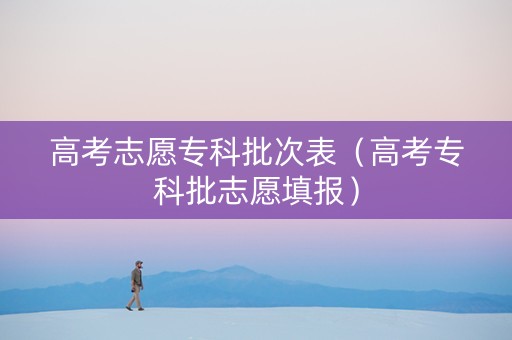 高考志愿专科批次表（高考专科批志愿填报）