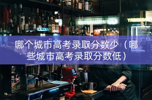 哪个城市高考录取分数少（哪些城市高考录取分数低）