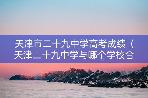 天津市二十九中学高考成绩（天津二十九中学与哪个学校合并了）