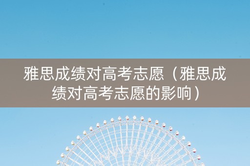 雅思成绩对高考志愿（雅思成绩对高考志愿的影响）