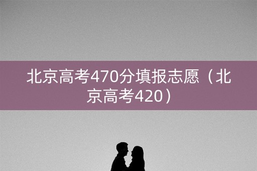 北京高考470分填报志愿（北京高考420）