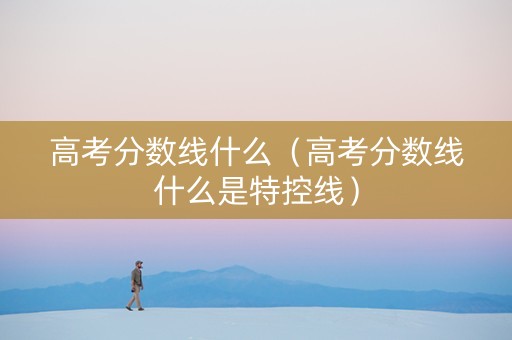 高考分数线什么（高考分数线什么是特控线）