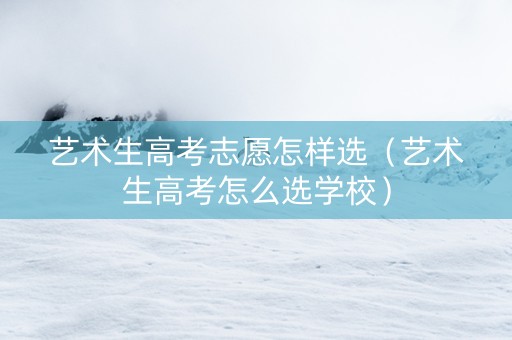 艺术生高考志愿怎样选（艺术生高考怎么选学校）