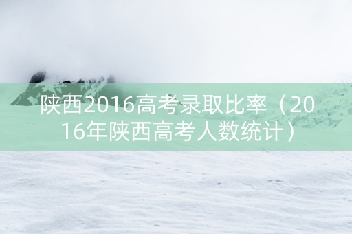 陕西2016高考录取比率（2016年陕西高考人数统计）