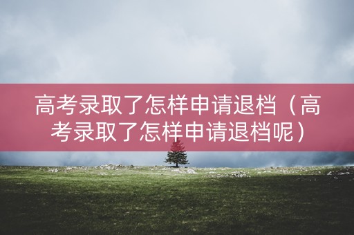 高考录取了怎样申请退档（高考录取了怎样申请退档呢）