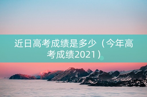 近日高考成绩是多少（今年高考成绩2021）
