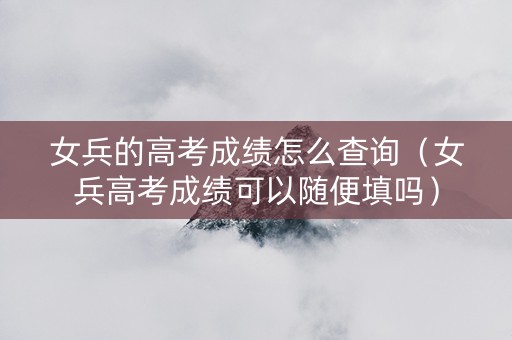 女兵的高考成绩怎么查询（女兵高考成绩可以随便填吗）