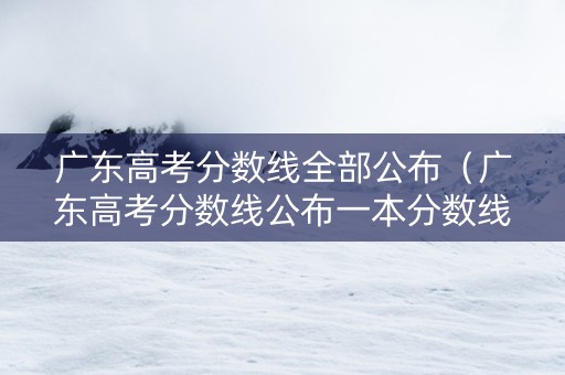 广东高考分数线全部公布（广东高考分数线公布一本分数线）