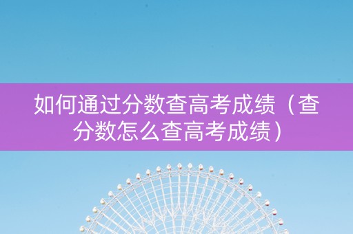 如何通过分数查高考成绩（查分数怎么查高考成绩）