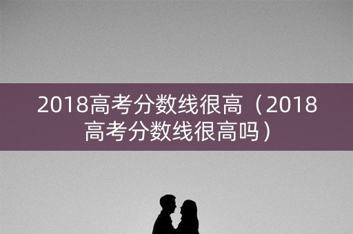 2018高考分数线很高（2018高考分数线很高吗）