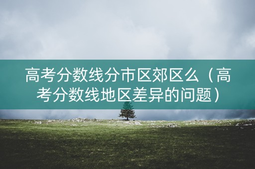 高考分数线分市区郊区么（高考分数线地区差异的问题）