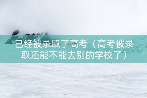 已经被录取了高考（高考被录取还能不能去别的学校了）