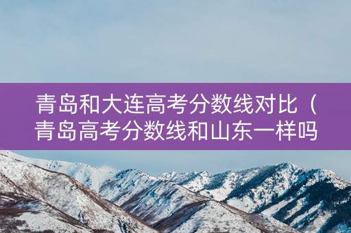 青岛和大连高考分数线对比（青岛高考分数线和山东一样吗）