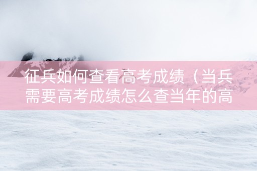 征兵如何查看高考成绩（当兵需要高考成绩怎么查当年的高考成绩）