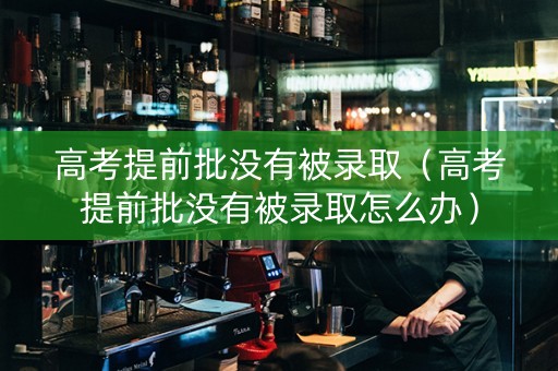 高考提前批没有被录取（高考提前批没有被录取怎么办）