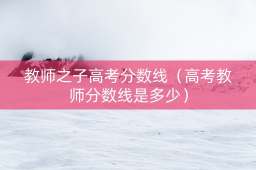 教师之子高考分数线（高考教师分数线是多少）