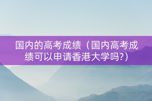 国内的高考成绩（国内高考成绩可以申请香港大学吗?）