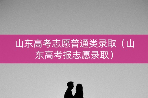 山东高考志愿普通类录取（山东高考报志愿录取）