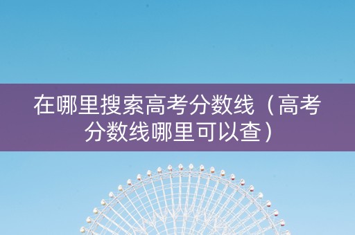 在哪里搜索高考分数线（高考分数线哪里可以查）