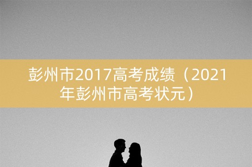 彭州市2017高考成绩（2021年彭州市高考状元）