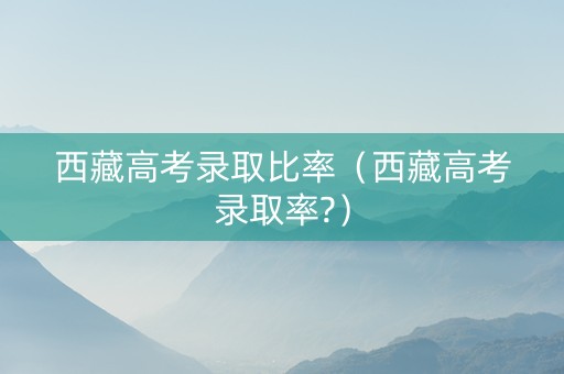 西藏高考录取比率（西藏高考录取率?）