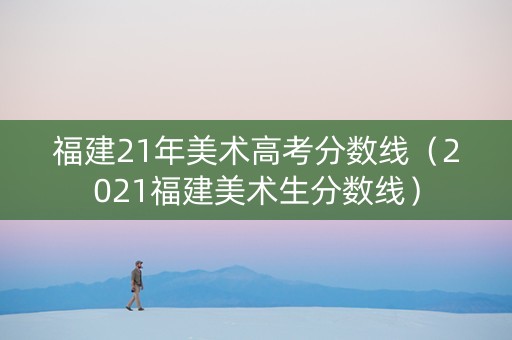 福建21年美术高考分数线（2021福建美术生分数线）