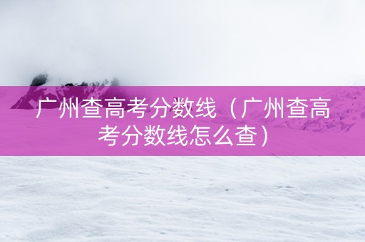 广州查高考分数线（广州查高考分数线怎么查）