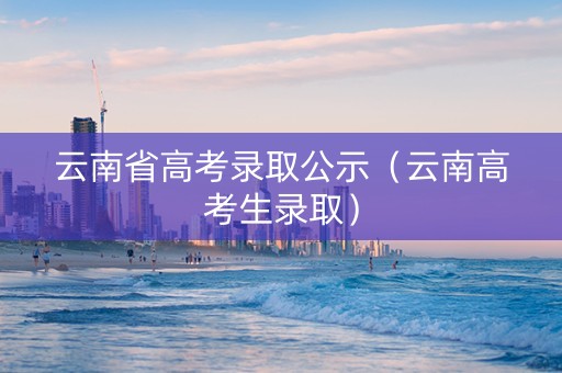 云南省高考录取公示（云南高考生录取）