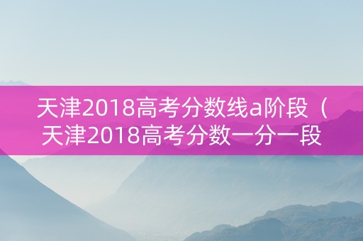 天津2018高考分数线a阶段（天津2018高考分数一分一段表）