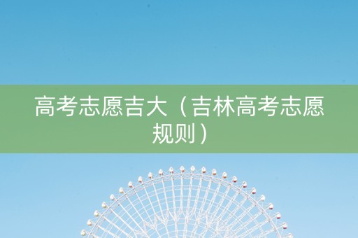 高考志愿吉大（吉林高考志愿规则）