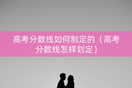 高考分数线如何制定的（高考分数线怎样划定）