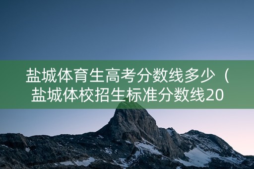 盐城体育生高考分数线多少（盐城体校招生标准分数线2021）