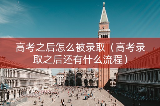 高考之后怎么被录取（高考录取之后还有什么流程）