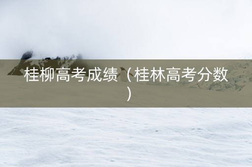 桂柳高考成绩（桂林高考分数）