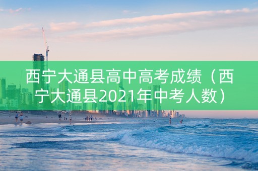 西宁大通县高中高考成绩（西宁大通县2021年中考人数）
