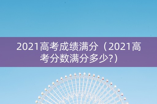 2021高考成绩满分（2021高考分数满分多少?）
